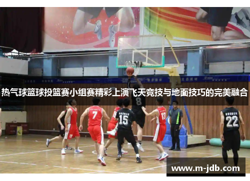 热气球篮球投篮赛小组赛精彩上演飞天竞技与地面技巧的完美融合