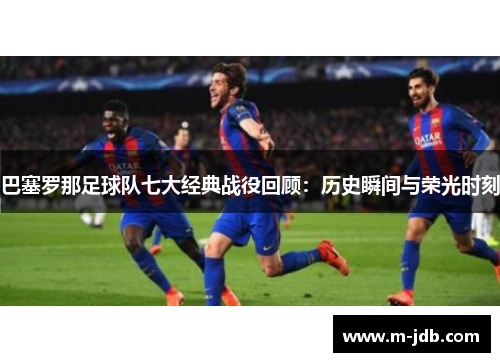 巴塞罗那足球队七大经典战役回顾：历史瞬间与荣光时刻